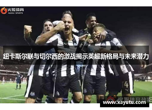 纽卡斯尔联与切尔西的激战揭示英超新格局与未来潜力