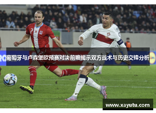 葡萄牙与卢森堡欧预赛对决前瞻揭示双方战术与历史交锋分析