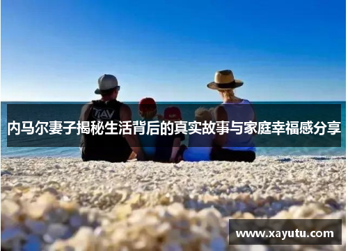 内马尔妻子揭秘生活背后的真实故事与家庭幸福感分享