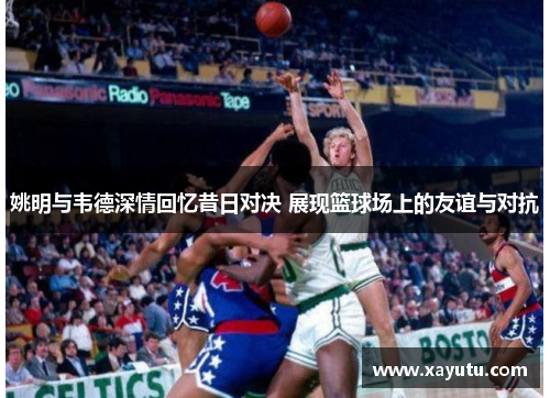 姚明与韦德深情回忆昔日对决 展现篮球场上的友谊与对抗