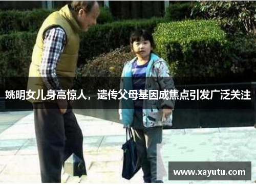 姚明女儿身高惊人，遗传父母基因成焦点引发广泛关注