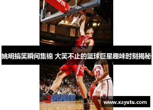 姚明搞笑瞬间集锦 大笑不止的篮球巨星趣味时刻揭秘