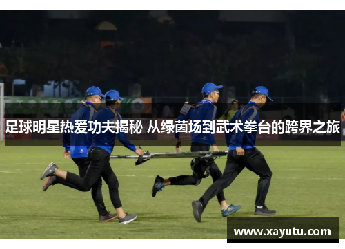 足球明星热爱功夫揭秘 从绿茵场到武术拳台的跨界之旅