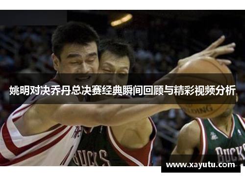 姚明对决乔丹总决赛经典瞬间回顾与精彩视频分析