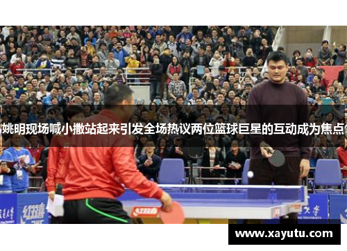 姚明现场喊小撒站起来引发全场热议两位篮球巨星的互动成为焦点