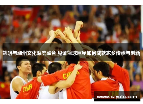 姚明与潮州文化深度融合 见证篮球巨星如何成就家乡传承与创新
