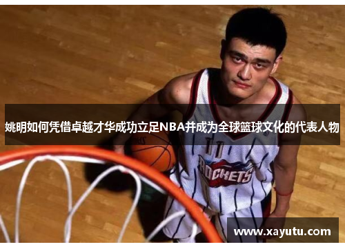 姚明如何凭借卓越才华成功立足NBA并成为全球篮球文化的代表人物