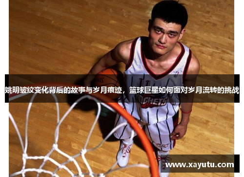 姚明皱纹变化背后的故事与岁月痕迹，篮球巨星如何面对岁月流转的挑战