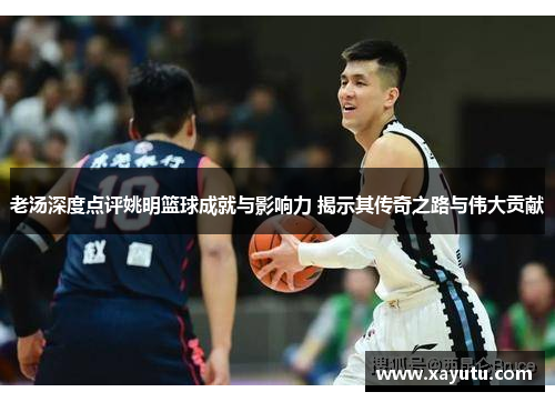 老汤深度点评姚明篮球成就与影响力 揭示其传奇之路与伟大贡献