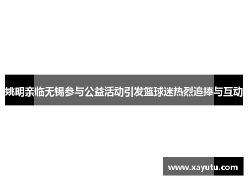 姚明亲临无锡参与公益活动引发篮球迷热烈追捧与互动