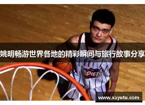 姚明畅游世界各地的精彩瞬间与旅行故事分享