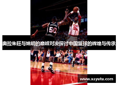 奥拉朱旺与姚明的巅峰对决探讨中国篮球的辉煌与传承