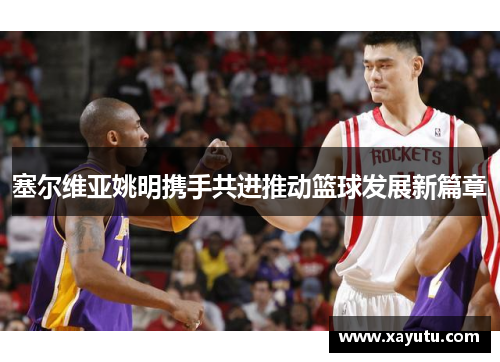 塞尔维亚姚明携手共进推动篮球发展新篇章
