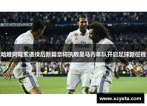 哈维阿隆索退役后新篇章将执教皇马青年队开启足球新征程