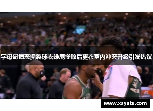 字母哥愤怒撕裂球衣雄鹿惨败后更衣室内冲突升级引发热议