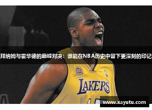 拜纳姆与霍华德的巅峰对决：谁能在NBA历史中留下更深刻的印记