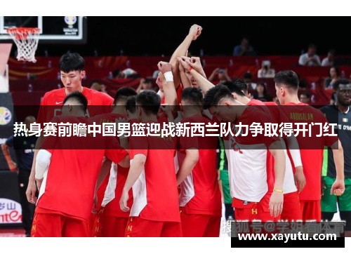 热身赛前瞻中国男篮迎战新西兰队力争取得开门红