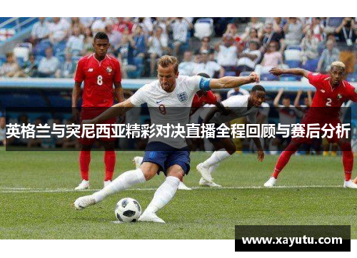 英格兰与突尼西亚精彩对决直播全程回顾与赛后分析