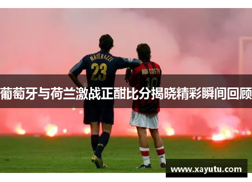 葡萄牙与荷兰激战正酣比分揭晓精彩瞬间回顾